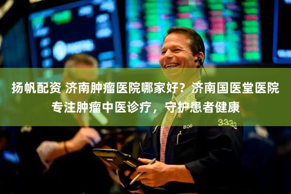 扬帆配资 济南肿瘤医院哪家好？济南国医堂医院专注肿瘤中医诊疗，守护患者健康