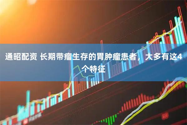 通昭配资 长期带瘤生存的胃肿瘤患者，大多有这4个特征