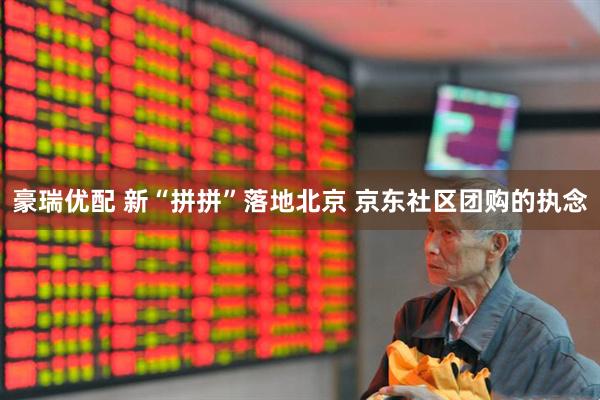 豪瑞优配 新“拼拼”落地北京 京东社区团购的执念