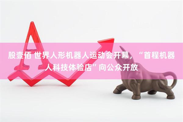 股壹佰 世界人形机器人运动会开幕，“首程机器人科技体验店”向公众开放