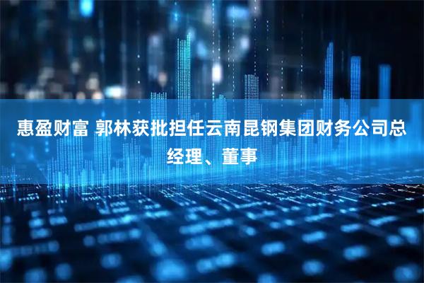 惠盈财富 郭林获批担任云南昆钢集团财务公司总经理、董事
