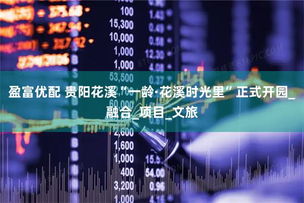 盈富优配 贵阳花溪“一龄·花溪时光里”正式开园_融合_项目_文旅