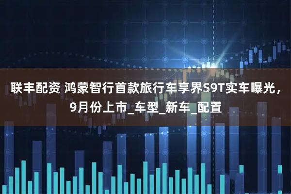 联丰配资 鸿蒙智行首款旅行车享界S9T实车曝光，9月份上市_车型_新车_配置