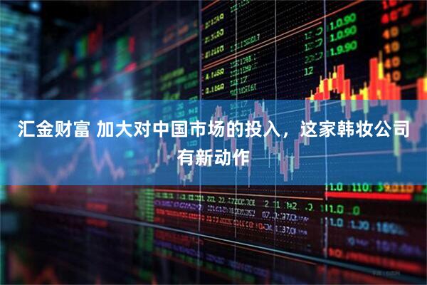 汇金财富 加大对中国市场的投入，这家韩妆公司有新动作