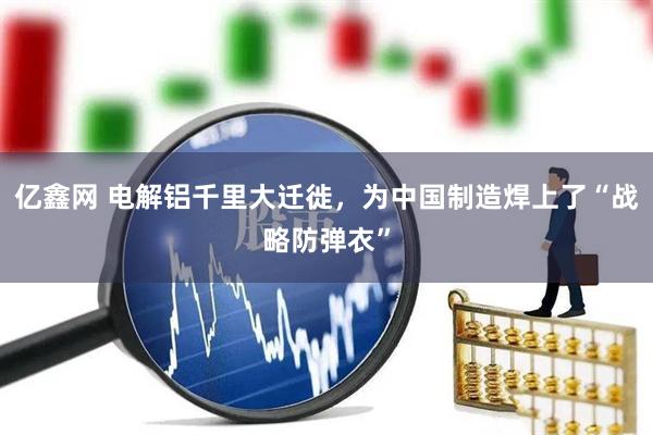 亿鑫网 电解铝千里大迁徙，为中国制造焊上了“战略防弹衣”