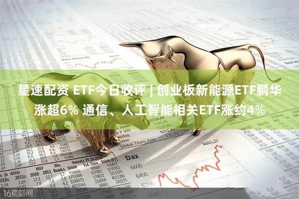 星速配资 ETF今日收评 | 创业板新能源ETF鹏华涨超6% 通信、人工智能相关ETF涨约4%
