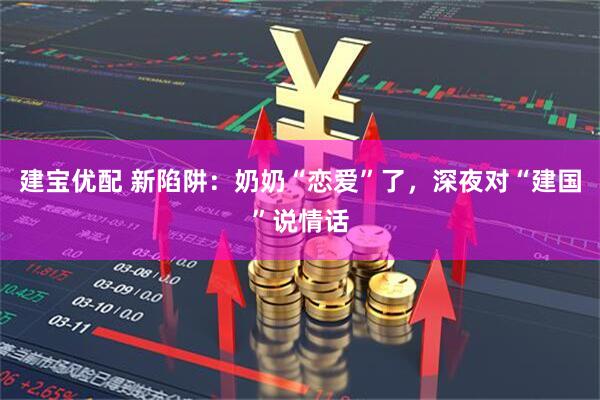 建宝优配 新陷阱：奶奶“恋爱”了，深夜对“建国”说情话