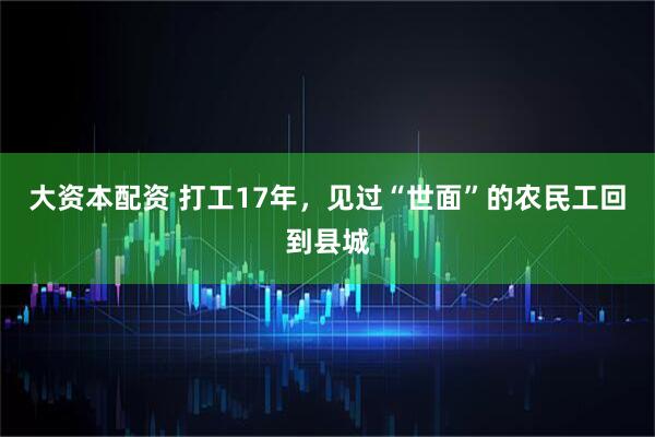 大资本配资 打工17年，见过“世面”的农民工回到县城