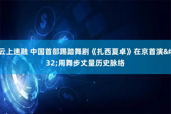 云上速融 中国首部踢踏舞剧《扎西夏卓》在京首演 用舞步丈量历史脉络