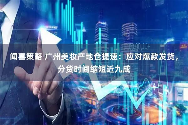 闻喜策略 广州美妆产地仓提速：应对爆款发货，分货时间缩短近九成