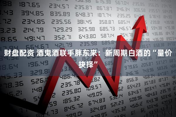 财盘配资 酒鬼酒联手胖东来：新周期白酒的“量价抉择”