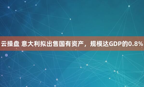云操盘 意大利拟出售国有资产，规模达GDP的0.8%