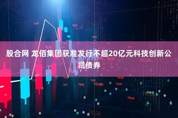 股合网 龙佰集团获准发行不超20亿元科技创新公司债券