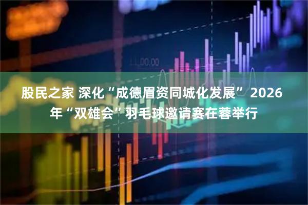 股民之家 深化“成德眉资同城化发展” 2026 年“双雄会”羽毛球邀请赛在蓉举行