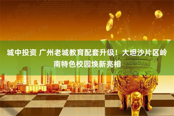 城中投资 广州老城教育配套升级！大坦沙片区岭南特色校园焕新亮相