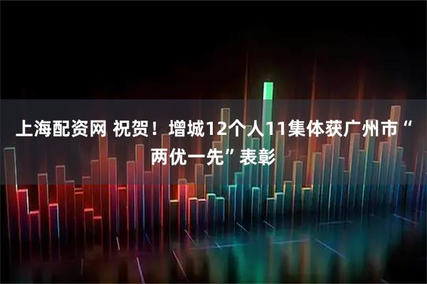 上海配资网 祝贺！增城12个人11集体获广州市“两优一先”表彰