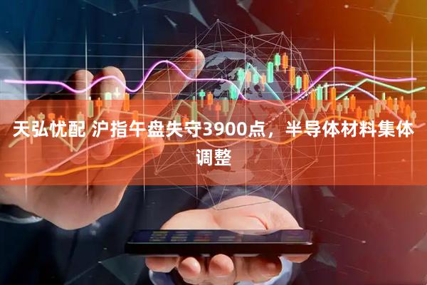 天弘忧配 沪指午盘失守3900点，半导体材料集体调整